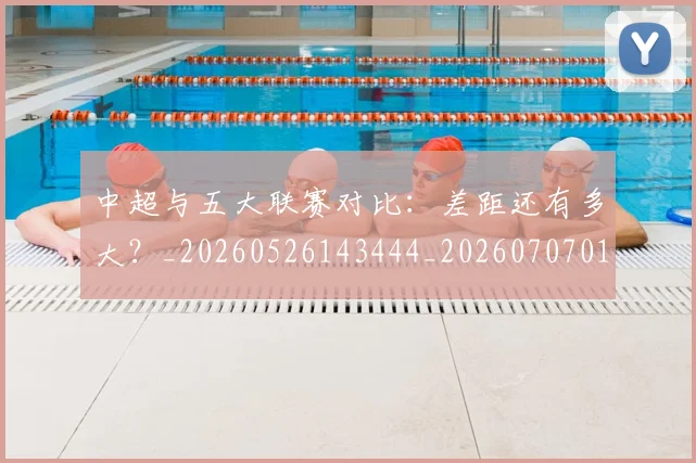 中超与五大联赛对比:差距还有多大?_20260526143444_20260707011354