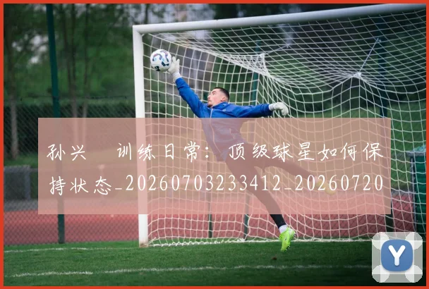 孙兴慜训练日常:顶级球星如何保持状态_20260703233412_20260720193116