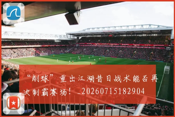“削球”重出江湖昔日战术能否再次制霸赛场！_20260715182904