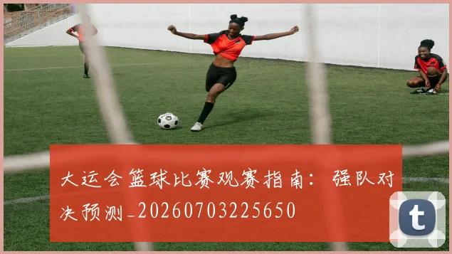 大运会篮球比赛观赛指南:强队对决预测_20260703225650