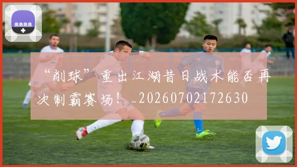 “削球”重出江湖昔日战术能否再次制霸赛场!_20260702172630