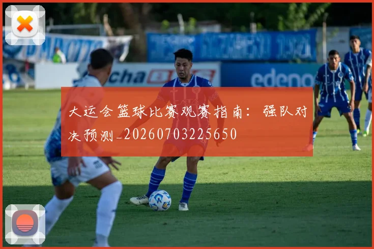 大运会篮球比赛观赛指南:强队对决预测_20260703225650