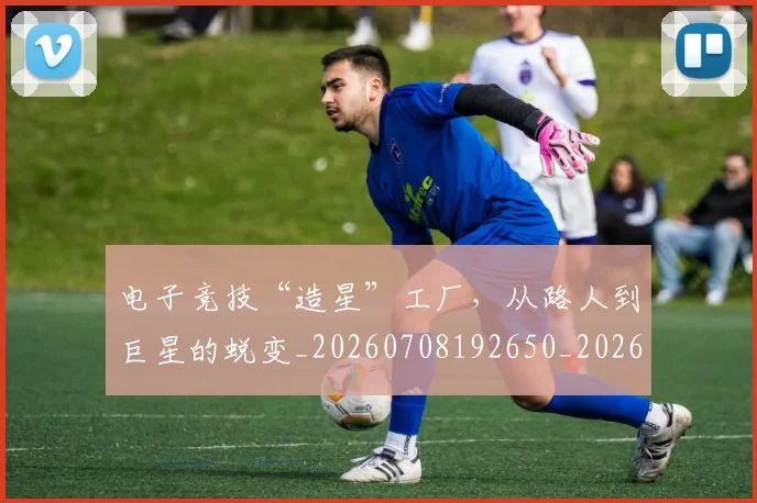 电子竞技“造星”工厂，从路人到巨星的蜕变_20260708192650_20260802161616