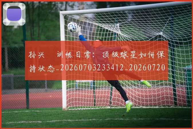 孙兴慜训练日常:顶级球星如何保持状态_20260703233412_20260720193116