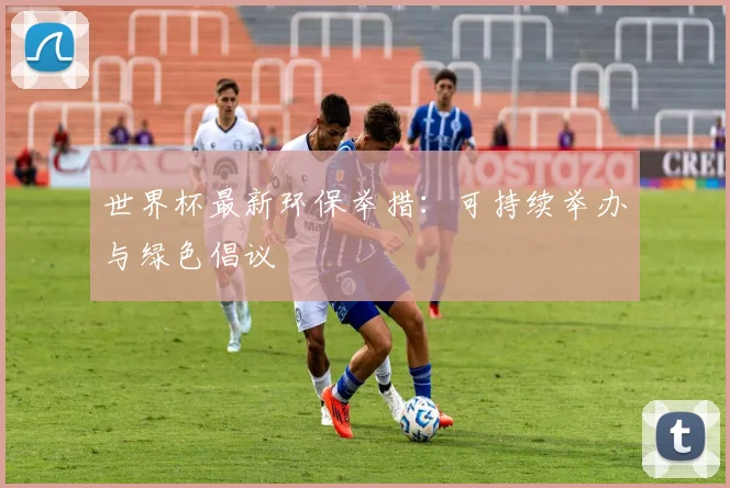 世界杯最新环保举措：可持续举办与绿色倡议