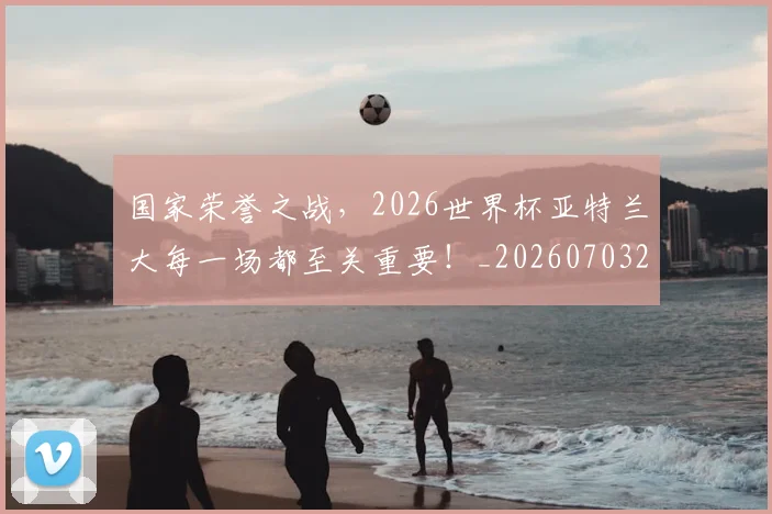 国家荣誉之战,2026世界杯亚特兰大每一场都至关重要!_20260703222750
