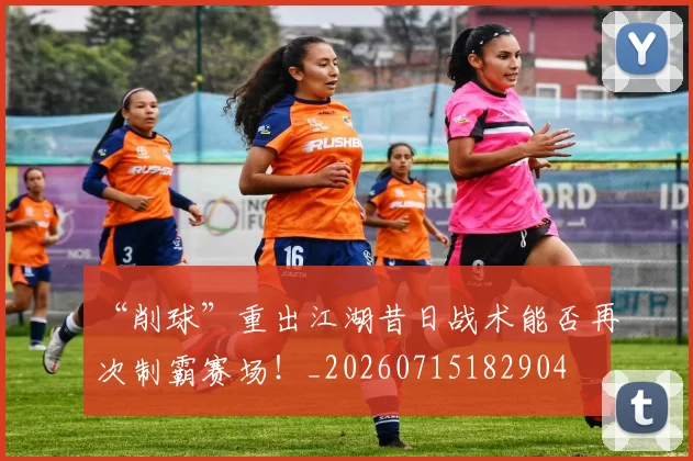“削球”重出江湖昔日战术能否再次制霸赛场！_20260715182904
