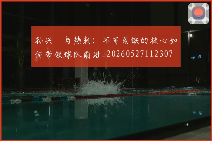 孙兴慜与热刺:不可或缺的核心如何带领球队前进_20260527112307